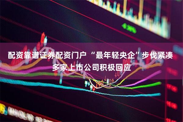 配资靠谱证券配资门户 “最年轻央企”步伐紧凑 多家上市公司积极回应