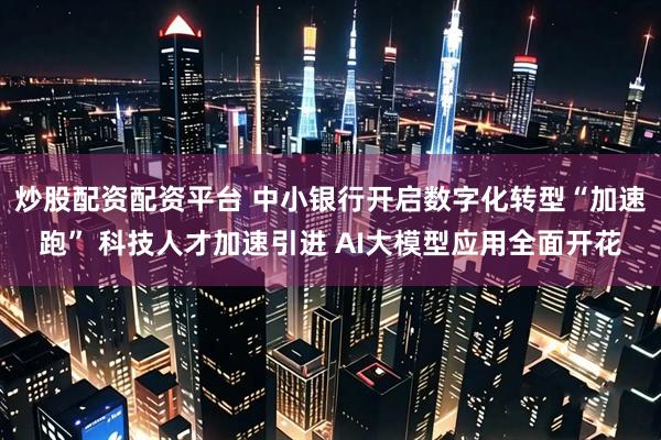 炒股配资配资平台 中小银行开启数字化转型“加速跑” 科技人才加速引进 AI大模型应用全面开花