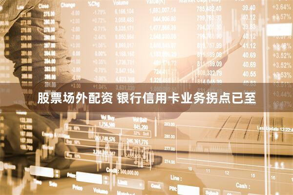 股票场外配资 银行信用卡业务拐点已至