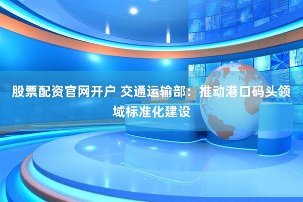 股票配资官网开户 交通运输部：推动港口码头领域标准化建设