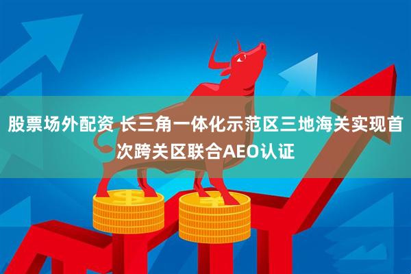 股票场外配资 长三角一体化示范区三地海关实现首次跨关区联合AEO认证