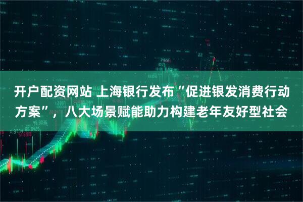 开户配资网站 上海银行发布“促进银发消费行动方案”，八大场景赋能助力构建老年友好型社会