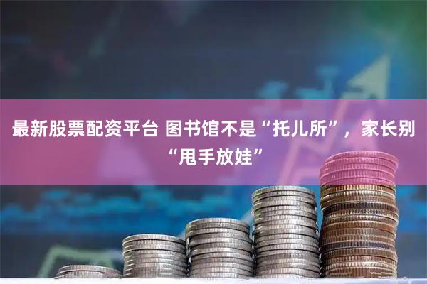 最新股票配资平台 图书馆不是“托儿所”，家长别“甩手放娃”