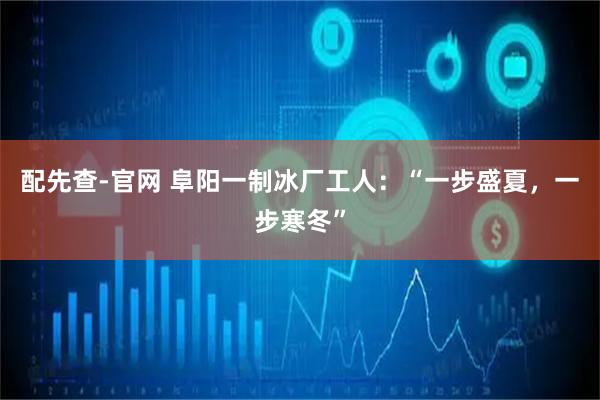 配先查-官网 阜阳一制冰厂工人：“一步盛夏，一步寒冬”