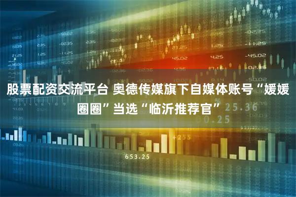 股票配资交流平台 奥德传媒旗下自媒体账号“媛媛圈圈”当选“临沂推荐官”