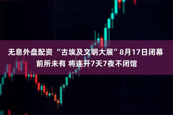 无息外盘配资 “古埃及文明大展”8月17日闭幕 前所未有 将连开7天7夜不闭馆