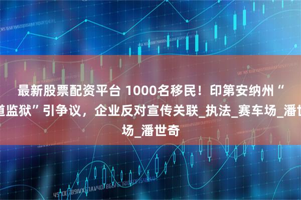 最新股票配资平台 1000名移民！印第安纳州“赛道监狱”引争议，企业反对宣传关联_执法_赛车场_潘世奇