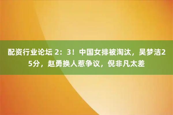 配资行业论坛 2：3！中国女排被淘汰，吴梦洁25分，赵勇换人惹争议，倪非凡太差