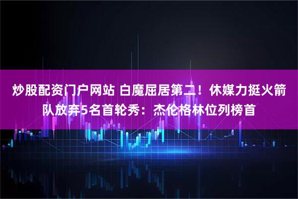 炒股配资门户网站 白魔屈居第二！休媒力挺火箭队放弃5名首轮秀：杰伦格林位列榜首