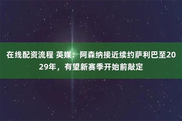 在线配资流程 英媒：阿森纳接近续约萨利巴至2029年，有望新赛季开始前敲定