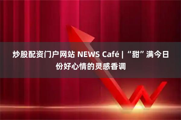 炒股配资门户网站 NEWS Café | “甜”满今日份好心情的灵感香调