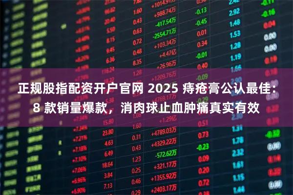 正规股指配资开户官网 2025 痔疮膏公认最佳：8 款销量爆款，消肉球止血肿痛真实有效