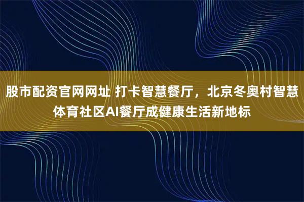 股市配资官网网址 打卡智慧餐厅，北京冬奥村智慧体育社区AI餐厅成健康生活新地标