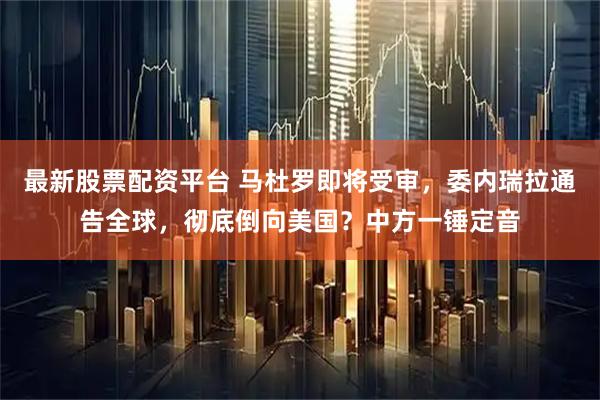 最新股票配资平台 马杜罗即将受审，委内瑞拉通告全球，彻底倒向美国？中方一锤定音